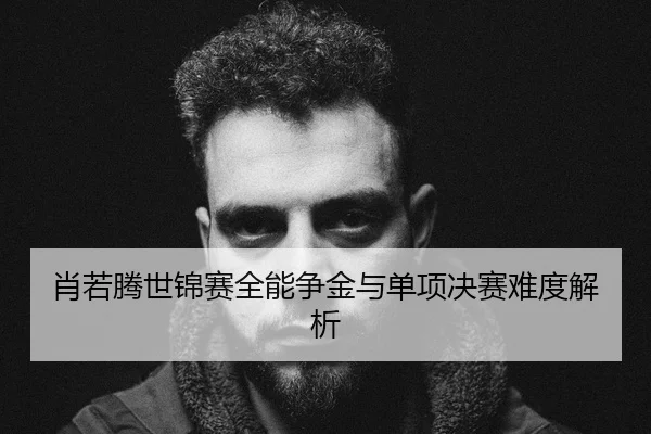 肖若腾世锦赛全能争金与单项决赛难度解析