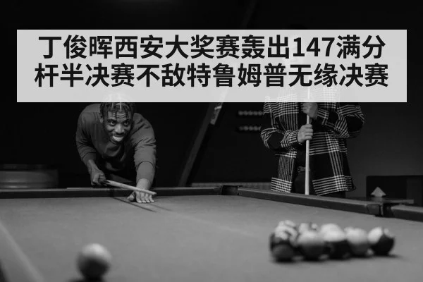 丁俊晖西安大奖赛轰出147满分杆半决赛不敌特鲁姆普无缘决赛